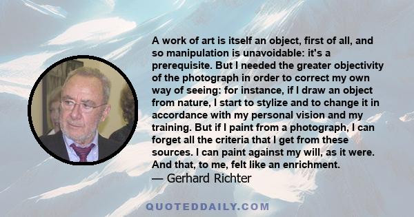 A work of art is itself an object, first of all, and so manipulation is unavoidable: it's a prerequisite. But I needed the greater objectivity of the photograph in order to correct my own way of seeing: for instance, if