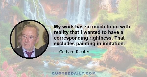 My work has so much to do with reality that I wanted to have a corresponding rightness. That excludes painting in imitation.