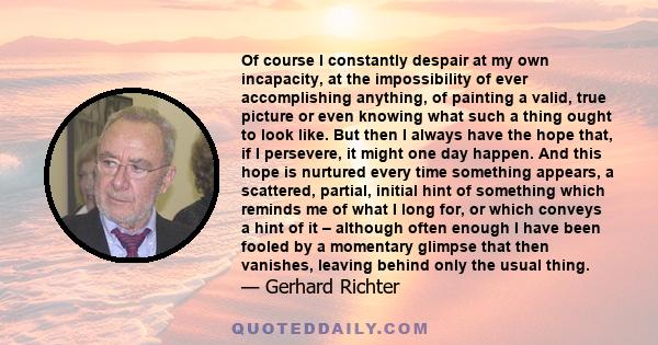 Of course I constantly despair at my own incapacity, at the impossibility of ever accomplishing anything, of painting a valid, true picture or even knowing what such a thing ought to look like. But then I always have