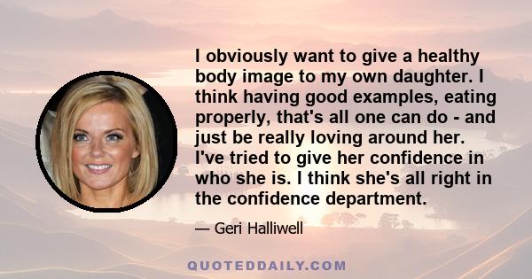 I obviously want to give a healthy body image to my own daughter. I think having good examples, eating properly, that's all one can do - and just be really loving around her. I've tried to give her confidence in who she
