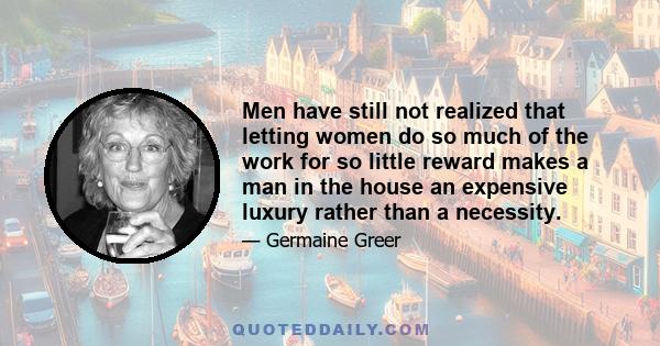 Men have still not realized that letting women do so much of the work for so little reward makes a man in the house an expensive luxury rather than a necessity.