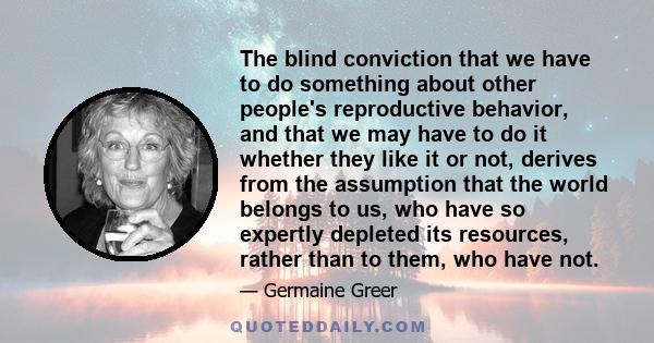 The blind conviction that we have to do something about other people's reproductive behavior, and that we may have to do it whether they like it or not, derives from the assumption that the world belongs to us, who have