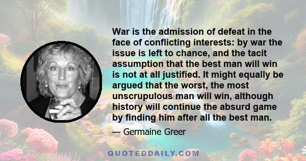 War is the admission of defeat in the face of conflicting interests: by war the issue is left to chance, and the tacit assumption that the best man will win is not at all justified. It might equally be argued that the