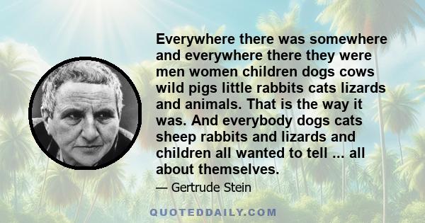 Everywhere there was somewhere and everywhere there they were men women children dogs cows wild pigs little rabbits cats lizards and animals. That is the way it was. And everybody dogs cats sheep rabbits and lizards and