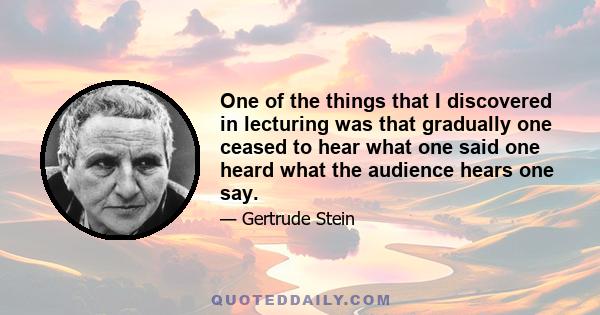 One of the things that I discovered in lecturing was that gradually one ceased to hear what one said one heard what the audience hears one say.