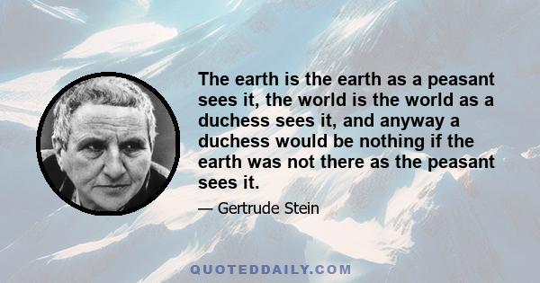 The earth is the earth as a peasant sees it, the world is the world as a duchess sees it, and anyway a duchess would be nothing if the earth was not there as the peasant sees it.