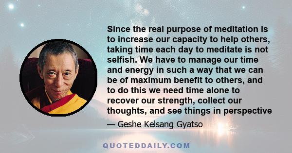 Since the real purpose of meditation is to increase our capacity to help others, taking time each day to meditate is not selfish. We have to manage our time and energy in such a way that we can be of maximum benefit to