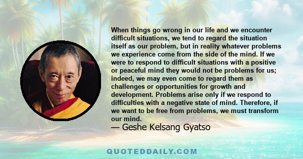 When things go wrong in our life and we encounter difficult situations, we tend to regard the situation itself as our problem, but in reality whatever problems we experience come from the side of the mind. If we were to