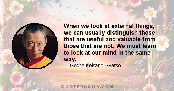 When we look at external things, we can usually distinguish those that are useful and valuable from those that are not. We must learn to look at our mind in the same way.