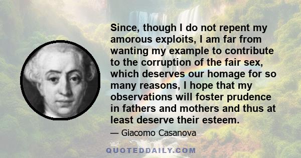 Since, though I do not repent my amorous exploits, I am far from wanting my example to contribute to the corruption of the fair sex, which deserves our homage for so many reasons, I hope that my observations will foster