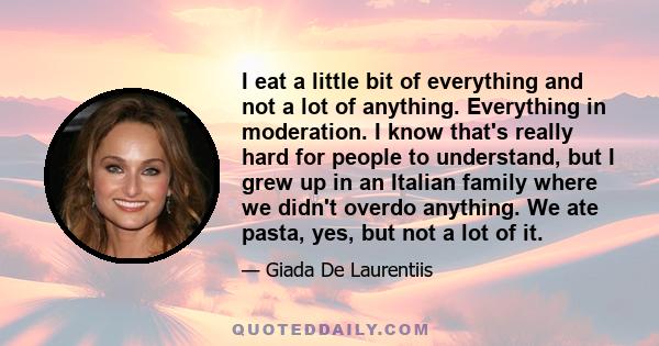 I eat a little bit of everything and not a lot of anything. Everything in moderation. I know that's really hard for people to understand, but I grew up in an Italian family where we didn't overdo anything. We ate pasta,