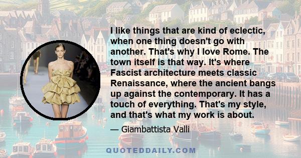 I like things that are kind of eclectic, when one thing doesn't go with another. That's why I love Rome. The town itself is that way. It's where Fascist architecture meets classic Renaissance, where the ancient bangs up