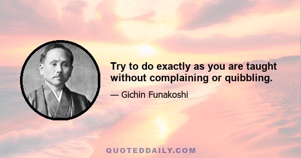 Try to do exactly as you are taught without complaining or quibbling.