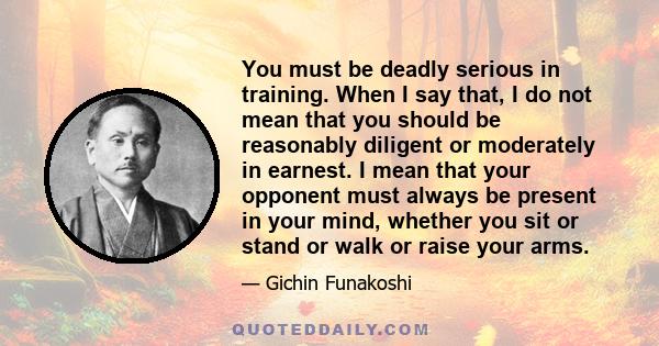 You must be deadly serious in training. When I say that, I do not mean that you should be reasonably diligent or moderately in earnest. I mean that your opponent must always be present in your mind, whether you sit or