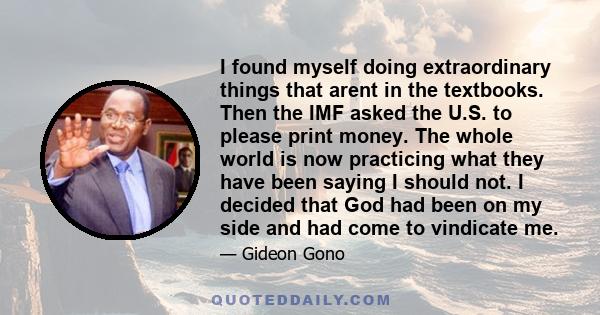 I found myself doing extraordinary things that arent in the textbooks. Then the IMF asked the U.S. to please print money. The whole world is now practicing what they have been saying I should not. I decided that God had