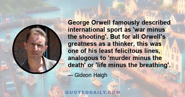George Orwell famously described international sport as 'war minus the shooting'. But for all Orwell's greatness as a thinker, this was one of his least felicitous lines, analogous to 'murder minus the death' or 'life