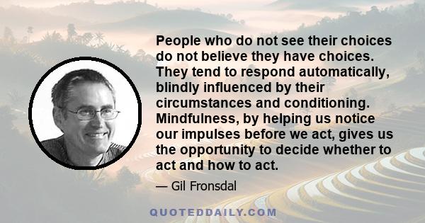 People who do not see their choices do not believe they have choices. They tend to respond automatically, blindly influenced by their circumstances and conditioning. Mindfulness, by helping us notice our impulses before