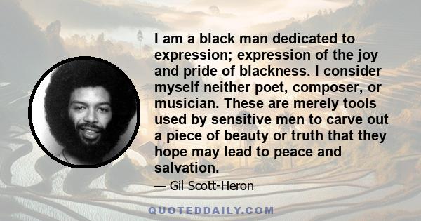 I am a black man dedicated to expression; expression of the joy and pride of blackness. I consider myself neither poet, composer, or musician. These are merely tools used by sensitive men to carve out a piece of beauty