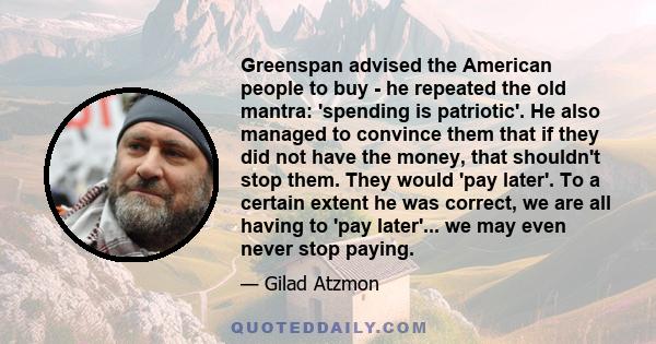 Greenspan advised the American people to buy - he repeated the old mantra: 'spending is patriotic'. He also managed to convince them that if they did not have the money, that shouldn't stop them. They would 'pay later'.
