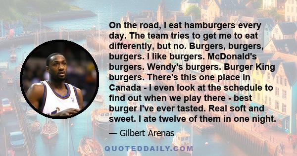 On the road, I eat hamburgers every day. The team tries to get me to eat differently, but no. Burgers, burgers, burgers. I like burgers. McDonald's burgers. Wendy's burgers. Burger King burgers. There's this one place