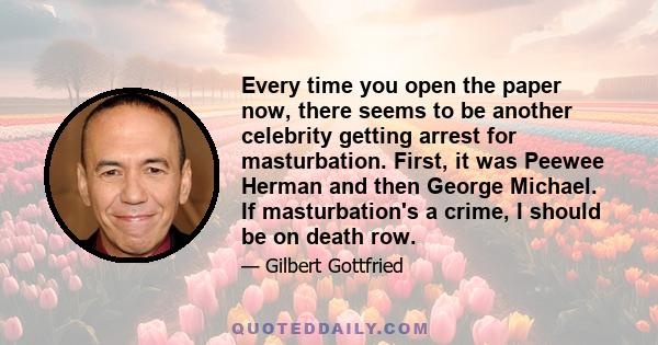 Every time you open the paper now, there seems to be another celebrity getting arrest for masturbation. First, it was Peewee Herman and then George Michael. If masturbation's a crime, I should be on death row.
