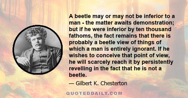 A beetle may or may not be inferior to a man - the matter awaits demonstration; but if he were inferior by ten thousand fathoms, the fact remains that there is probably a beetle view of things of which a man is entirely