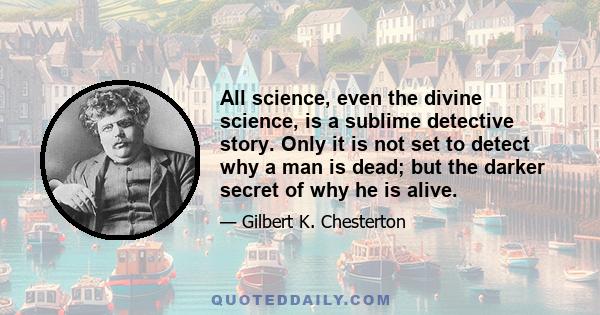 All science, even the divine science, is a sublime detective story. Only it is not set to detect why a man is dead; but the darker secret of why he is alive.