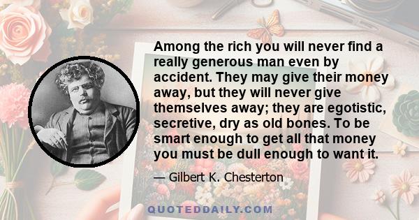 Among the rich you will never find a really generous man even by accident. They may give their money away, but they will never give themselves away; they are egotistic, secretive, dry as old bones. To be smart enough to