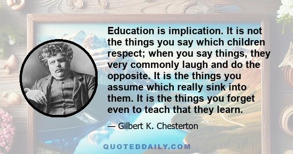 Education is implication. It is not the things you say which children respect; when you say things, they very commonly laugh and do the opposite. It is the things you assume which really sink into them. It is the things