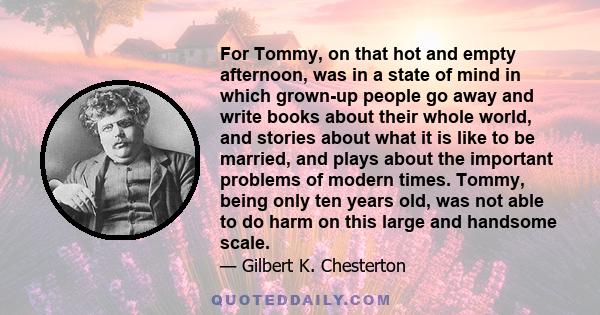 For Tommy, on that hot and empty afternoon, was in a state of mind in which grown-up people go away and write books about their whole world, and stories about what it is like to be married, and plays about the important