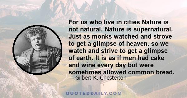 For us who live in cities Nature is not natural. Nature is supernatural. Just as monks watched and strove to get a glimpse of heaven, so we watch and strive to get a glimpse of earth. It is as if men had cake and wine