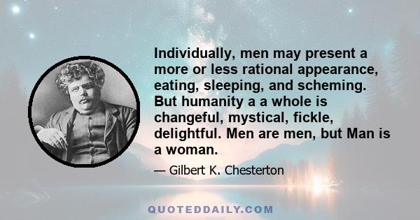 Individually, men may present a more or less rational appearance, eating, sleeping, and scheming. But humanity a a whole is changeful, mystical, fickle, delightful. Men are men, but Man is a woman.