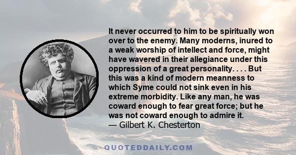 It never occurred to him to be spiritually won over to the enemy. Many moderns, inured to a weak worship of intellect and force, might have wavered in their allegiance under this oppression of a great personality. . . .