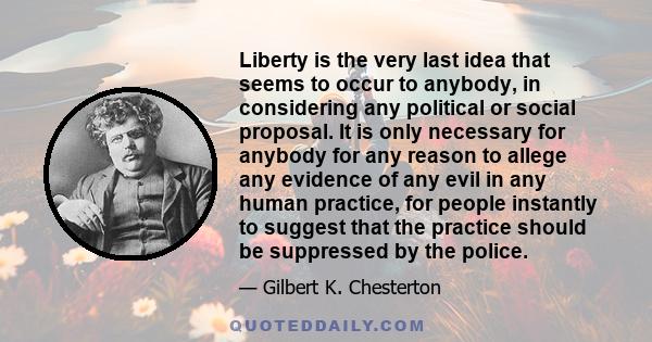 Liberty is the very last idea that seems to occur to anybody, in considering any political or social proposal. It is only necessary for anybody for any reason to allege any evidence of any evil in any human practice,