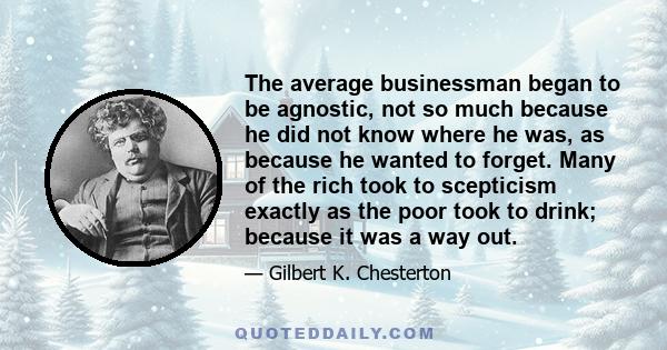 The average businessman began to be agnostic, not so much because he did not know where he was, as because he wanted to forget. Many of the rich took to scepticism exactly as the poor took to drink; because it was a way