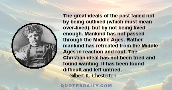 The great ideals of the past failed not by being outlived (which must mean over-lived), but by not being lived enough. Mankind has not passed through the Middle Ages. Rather mankind has retreated from the Middle Ages in