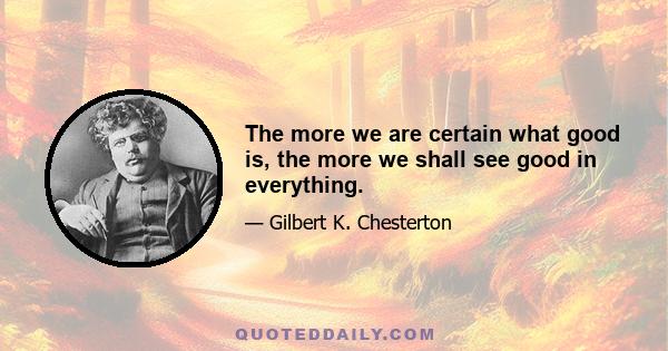 The more we are certain what good is, the more we shall see good in everything.