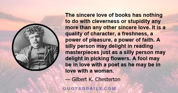 The sincere love of books has nothing to do with cleverness or stupidity any more than any other sincere love. It is a quality of character, a freshness, a power of pleasure, a power of faith. A silly person may delight
