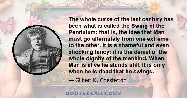 The whole curse of the last century has been what is called the Swing of the Pendulum; that is, the idea that Man must go alternately from one extreme to the other. It is a shameful and even shocking fancy; it is the