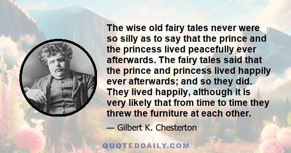 The wise old fairy tales never were so silly as to say that the prince and the princess lived peacefully ever afterwards. The fairy tales said that the prince and princess lived happily ever afterwards; and so they did.
