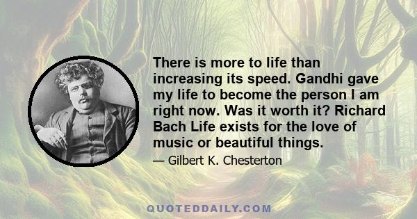 There is more to life than increasing its speed. Gandhi gave my life to become the person I am right now. Was it worth it? Richard Bach Life exists for the love of music or beautiful things.