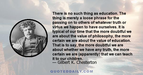 There is no such thing as education. The thing is merely a loose phrase for the passing on to others of whatever truth or virtue we happen to have ourselves. It is typical of our time that the more doubtful we are about
