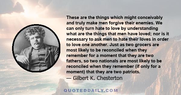 These are the things which might conceivably and truly make men forgive their enemies. We can only turn hate to love by understanding what are the things that men have loved; nor is it necessary to ask men to hate their