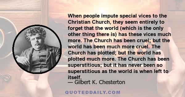 When people impute special vices to the Christian Church, they seem entirely to forget that the world (which is the only other thing there is) has these vices much more. The Church has been cruel; but the world has been