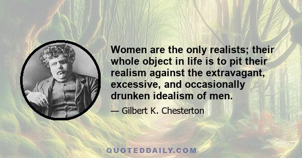 Women are the only realists; their whole object in life is to pit their realism against the extravagant, excessive, and occasionally drunken idealism of men.