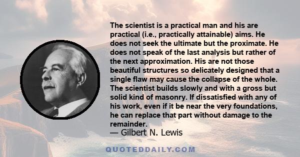 The scientist is a practical man and his are practical (i.e., practically attainable) aims. He does not seek the ultimate but the proximate. He does not speak of the last analysis but rather of the next approximation.