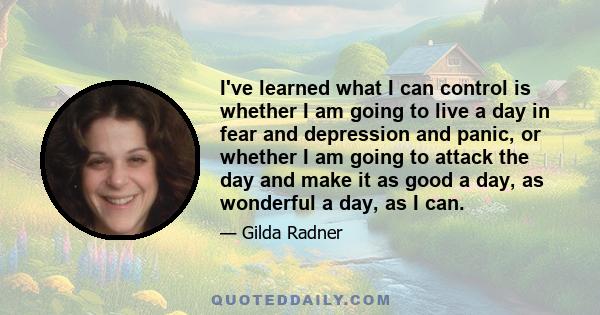 I've learned what I can control is whether I am going to live a day in fear and depression and panic, or whether I am going to attack the day and make it as good a day, as wonderful a day, as I can.