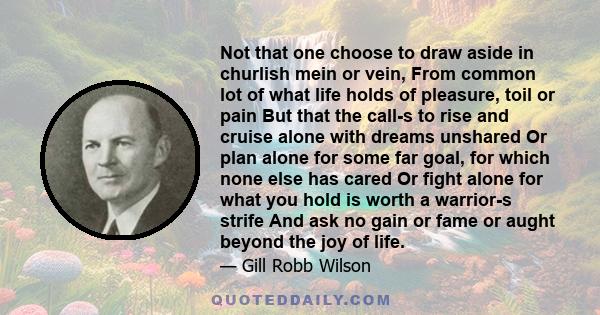 Not that one choose to draw aside in churlish mein or vein, From common lot of what life holds of pleasure, toil or pain But that the call-s to rise and cruise alone with dreams unshared Or plan alone for some far goal,