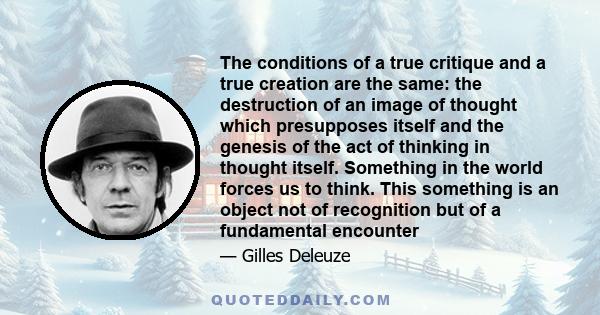 The conditions of a true critique and a true creation are the same: the destruction of an image of thought which presupposes itself and the genesis of the act of thinking in thought itself. Something in the world forces