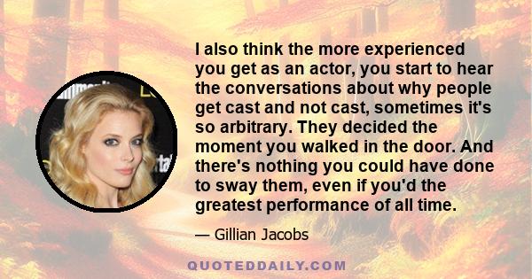 I also think the more experienced you get as an actor, you start to hear the conversations about why people get cast and not cast, sometimes it's so arbitrary. They decided the moment you walked in the door. And there's